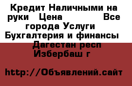 Кредит Наличными на руки › Цена ­ 50 000 - Все города Услуги » Бухгалтерия и финансы   . Дагестан респ.,Избербаш г.